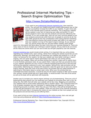 Professional Internet Marketing Tips -
         Search Engine Optimization Tips
                   http://www.DictatorMethod.com
                   If you want to use professional Internet marketing tips, then read this
                   article. This will give you insights and search engine optimization tips so that
                   you can successfully increase the traffic to your website. To gain more web
                   traffic is the ultimate goal of Internet marketing. This is because a website
                   will be useless in your aim of improving your sales and profits if it can't
                   attract people to visit it and view the products and services offered by the
                   business. It is a very simple logic. How can you ever convince people to buy
                   your products and services when there are no people to convince at all. So,
                   web traffic should be the first consideration when doing Internet marketing.
                   The most effective scheme that would increase web traffic is to make sure
                   that your website is on top of the search engine rankings. As you achieve
                   this, you will be certain that you will have better visibility when people
search for information and facts about the topic niche that your business belongs to. There are
many ways on how to increase your rankings in search engines. All you need to do is to know
all the resources online which you can use so that you will gain popularity over the Internet.

Internet marketing tips would include article writing. It is important that you write articles
regarding your market niche. Upon writing, refrain from making the articles sound like you are
advertising. Although, the whole point is to advertise your website and products in it, do not
make it so obvious for the readers. So that your website can have better rankings in search
engines, here are some search engine optimization tips while you are writing articles
promoting your website. When you are done writing your articles, make sure to submit them
in a lot of article submission sites. As you submit them, make sure that you provide the links
to your website. Backlinks are very crucial in Internet marketing because this is the tool that
will bring the potential customers to your main website. Without this, web promotion will be
unsuccessful. Optimizing your articles with keywords is also the good way to raise your search
engine rankings. Note that most of the web surfers use phrases that are called keywords in
searching for information about a certain topic niche. When your the articles that you
submitted have these keywords, it would be easy for the search engines to filter and to locate
your articles. Articles should also be in good quality. It would be best if the title of the article
as well as the body will be optimized with keywords.

Another way to increase your search engine rankings is to do bookmarking. There are a lot of
bookmarking sites wherein you can bookmark your website by providing them with a link. By
doing this, the traffic that will enter your website will be like crazy. Blogging and submitting
your website links to social media networking sites is another option. This is because there are
a lot of people nowadays who are interested in reading blogs and logging in to their social
networking accounts or profiles. When they see your links there, they will be tempted to click
on that and get directed to your main website. These are just some of the Internet marketing
tips that will surely help in increasing the visitors to your website so that more people can buy
the products and services that you are offering them.

If you want to find out more Internet marketing tips for online success, then visit and get
more tips and professional advices at http://www.DictatorMethod.com.

Professional Internet Marketing Tips - Search Engine Optimization Tips, Copyright 2010 by
http://www.DictatorMethod.com
 