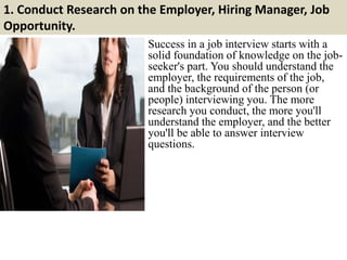 1. Conduct Research on the Employer, Hiring Manager, Job
Opportunity.
Success in a job interview starts with a
solid foundation of knowledge on the job-
seeker's part. You should understand the
employer, the requirements of the job,
and the background of the person (or
people) interviewing you. The more
research you conduct, the more you'll
understand the employer, and the better
you'll be able to answer interview
questions.
 