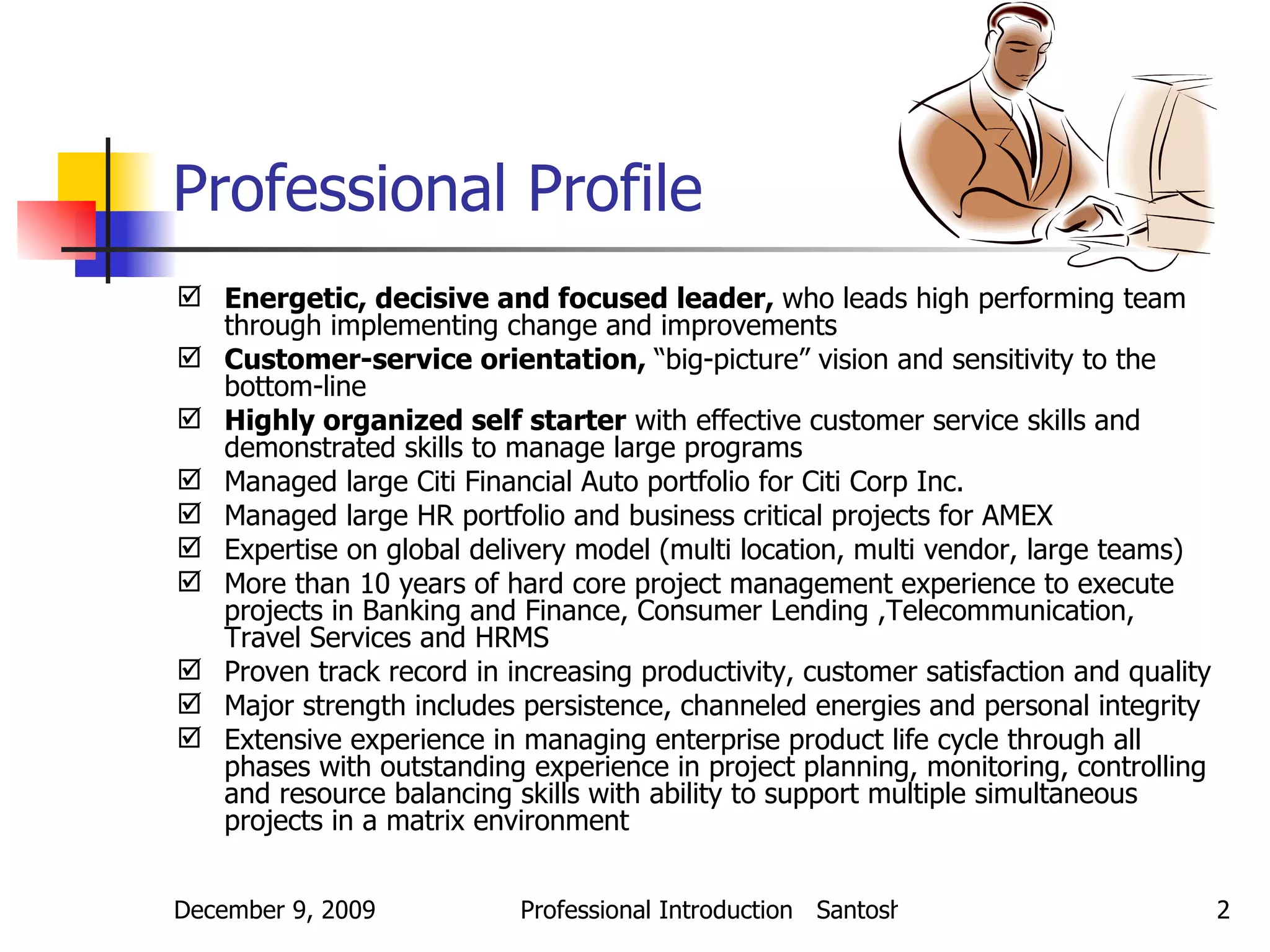 Professional Profile   Energetic, decisive and focused leader,  who leads high performing team through implementing change and improvements Customer-service orientation,  “big-picture” vision and sensitivity to the bottom-line  Highly organized self starter  with effective customer service skills and demonstrated skills to manage large programs Managed large Citi Financial Auto portfolio for Citi Corp Inc. Managed large HR portfolio and business critical projects for AMEX Expertise on global delivery model (multi location, multi vendor, large teams) More than 10 years of hard core project management experience to execute projects in Banking and Finance, Consumer Lending ,Telecommunication, Travel Services and HRMS Proven track record in increasing productivity, customer satisfaction and quality Major strength includes persistence, channeled energies and personal integrity Extensive experience in managing enterprise product life cycle through all phases with outstanding experience in project planning, monitoring, controlling and resource balancing skills with ability to support multiple simultaneous projects in a matrix environment 