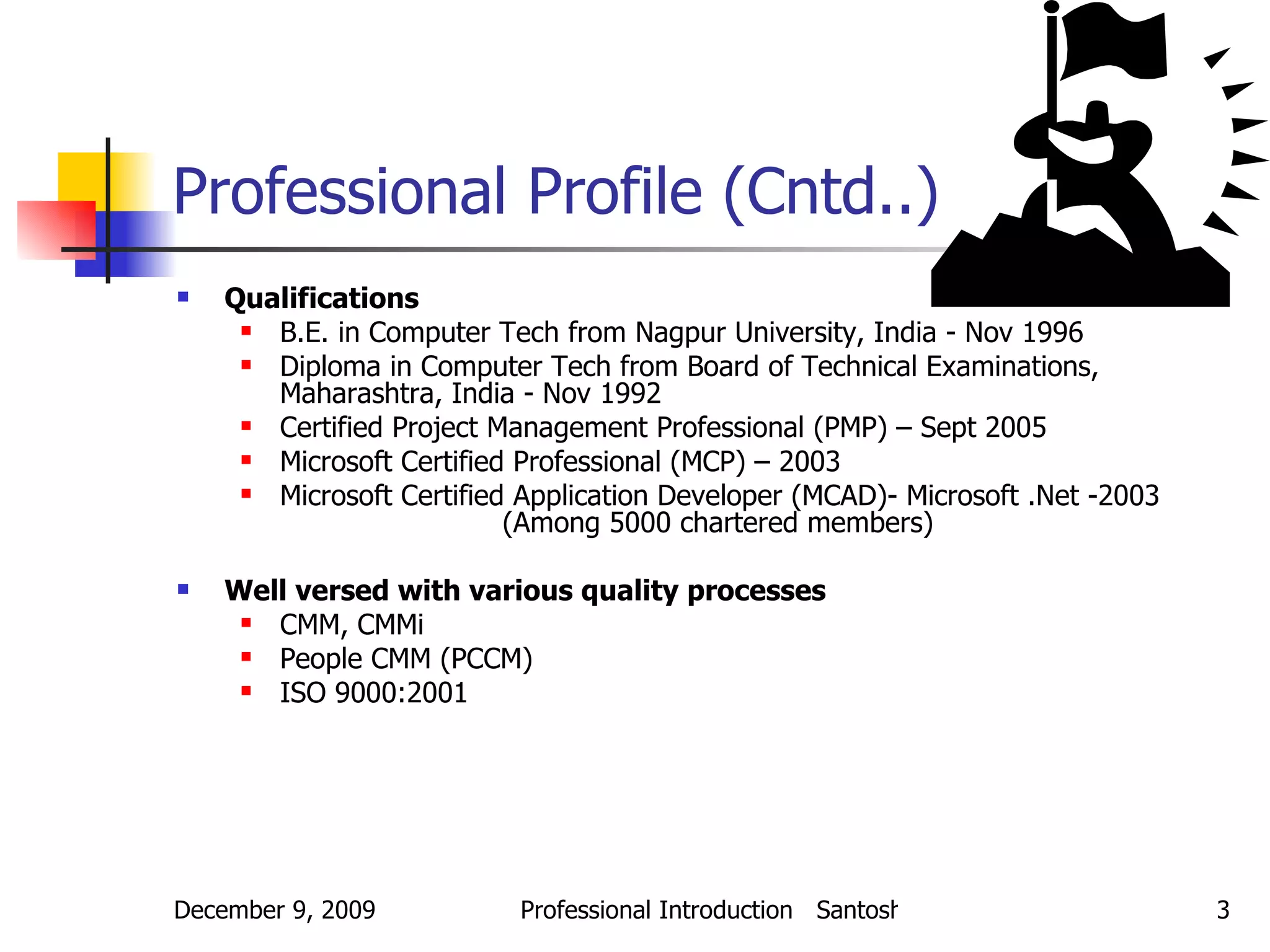 Professional Profile (Cntd..) Qualifications B.E. in Computer Tech from Nagpur University, India - Nov 1996 Diploma in Computer Tech from Board of Technical Examinations, Maharashtra, India - Nov 1992 Certified Project Management Professional (PMP) – Sept 2005 Microsoft Certified Professional (MCP) – 2003 Microsoft Certified Application Developer (MCAD)- Microsoft .Net -2003  (Among 5000 chartered members) Well versed with various quality processes CMM, CMMi People CMM (PCCM) ISO 9000:2001 