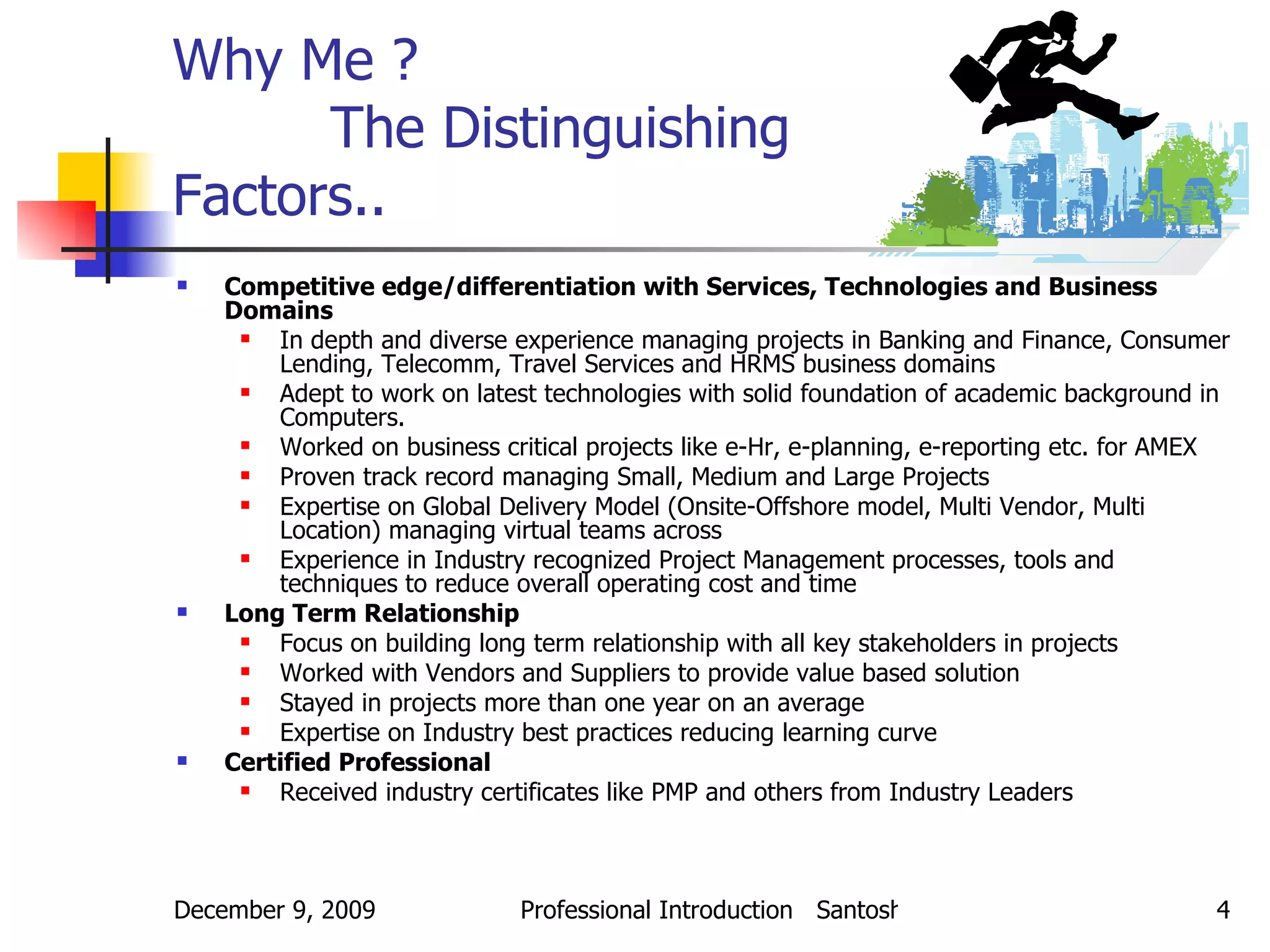 Why Me ?  The Distinguishing  Factors.. Competitive edge/differentiation with Services, Technologies and Business Domains In depth and diverse experience managing projects in Banking and Finance, Consumer Lending, Telecomm, Travel Services and HRMS business domains Adept to work on latest technologies with solid foundation of academic background in Computers. Worked on business critical projects like e-Hr, e-planning, e-reporting etc. for AMEX Proven track record managing Small, Medium and Large Projects Expertise on Global Delivery Model (Onsite-Offshore model, Multi Vendor, Multi Location) managing virtual teams across Experience in Industry recognized Project Management processes, tools and techniques to reduce overall operating cost and time Long Term Relationship Focus on building long term relationship with all key stakeholders in projects Worked with Vendors and Suppliers to provide value based solution Stayed in projects more than one year on an average Expertise on Industry best practices reducing learning curve Certified Professional Received industry certificates like PMP and others from Industry Leaders 