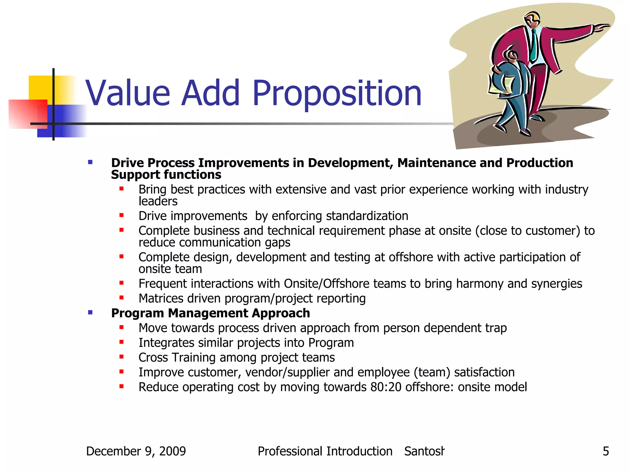 Value Add Proposition Drive Process Improvements in Development, Maintenance and Production Support functions Bring best practices with extensive and vast prior experience working with industry leaders Drive improvements  by enforcing standardization Complete business and technical requirement phase at onsite (close to customer) to reduce communication gaps Complete design, development and testing at offshore with active participation of onsite team Frequent interactions with Onsite/Offshore teams to bring harmony and synergies Matrices driven program/project reporting Program Management Approach Move towards process driven approach from person dependent trap Integrates similar projects into Program Cross Training among project teams Improve customer, vendor/supplier and employee (team) satisfaction Reduce operating cost by moving towards 80:20 offshore: onsite model 