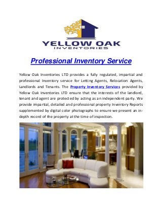 Professional Inventory Service
Yellow Oak Inventories LTD provides a fully regulated, impartial and
professional Inventory service for Letting Agents, Relocation Agents,
Landlords and Tenants. The Property Inventory Services provided by
Yellow Oak Inventories LTD ensure that the interests of the landlord,
tenant and agent are protected by acting as an independent party. We
provide impartial, detailed and professional property Inventory Reports
supplemented by digital color photographs to ensure we present an in-
depth record of the property at the time of inspection.
 