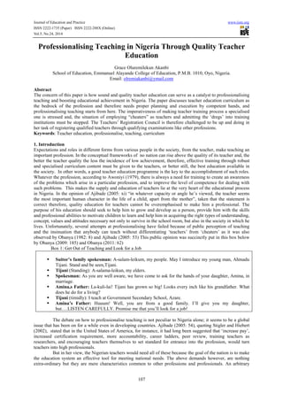 Journal of Education and Practice www.iiste.org 
ISSN 2222-1735 (Paper) ISSN 2222-288X (Online) 
Vol.5, No.24, 2014 
Professionalising Teaching in Nigeria Through Quality Teacher 
Education 
Grace Oluremilekun Akanbi 
School of Education, Emmanuel Alayande College of Education, P.M.B. 1010, Oyo, Nigeria. 
Email: olremiakanbi@ymail.com 
Abstract 
The concern of this paper is how sound and quality teacher education can serve as a catalyst to professionalising 
teaching and boosting educational achievement in Nigeria. The paper discusses teacher education curriculum as 
the bedrock of the profession and therefore needs proper planning and execution by competent hands, and 
professionalising teaching starts from here. The imperativeness of making teacher training process a specialised 
one is stressed and, the situation of employing “cheaters” as teachers and admitting the ‘dregs’ into training 
institutions must be stopped. The Teachers’ Registration Council is therefore challenged to be up and doing in 
her task of registering qualified teachers through qualifying examinations like other professions. 
Keywords: Teacher education, professionalise, teaching, curriculum 
1. Introduction 
Expectations and roles in different forms from various people in the society, from the teacher, make teaching an 
important profession. In the conceptual frameworks of no nation can rise above the quality of its teacher and, the 
better the teacher quality the less the incidence of low achievement, therefore, effective training through robust 
and specialised curriculum content must be given to the teachers, or better still, the best education available in 
the society. In other words, a good teacher education programme is the key to the accomplishment of such roles. 
Whatever the profession, according to Awoniyi (1979), there is always a need for training to create an awareness 
of the problems which arise in a particular profession, and to improve the level of competence for dealing with 
such problems. This makes the supply and education of teachers lie at the very heart of the educational process 
in Nigeria. In the opinion of Ajibade (2005: xi) “in whatever capacity or angle he’s viewed, the teacher seems 
the most important human character in the life of a child, apart from the mother”, taken that the statement is 
correct therefore, quality education for teachers cannot be overemphasised to make him a professional. The 
purpose of his education should seek to help him to grow and develop as a person, provide him with the skills 
and professional abilities to motivate children to learn and help him in acquiring the right types of understanding, 
concept, values and attitudes necessary not only to survive in the school room, but also in the society in which he 
lives. Unfortunately, several attempts at professionalising have failed because of public perception of teaching 
and the insinuation that anybody can teach without differentiating ‘teachers’ from ‘cheaters’ as it was also 
observed by Obanya (1982: 8) and Ajibade (2005: 53) This public opinion was succinctly put in this box below 
by Obanya (2009: 185) and Obanya (2011: 62) 
Box 1: Get Out of Teaching and Look for a Job 
 Suitor’s family spokesman: A-salam-leikum, my people. May I introduce my young man, Ahmadu 
107 
Tijani. Stand and be seen,Tijani. 
 Tijani (Standing): A-salama-leikun, my elders. 
 Spokesman: As you are well aware, we have come to ask for the hands of your daughter, Amina, in 
marriage. 
 Amina,s Father: La-kuli-lai! Tijani has grown so big! Looks every inch like his grandfather. What 
does he do for a living? 
 Tijani (timidly): I teach at Government Secondary School, Azare. 
 Amina’s Father: Huuum! Well, you are from a good family. I’ll give you my daughter, 
but….LISTEN CAREFULLY. Promise me that you’ll look for a job! 
The debate on how to professionalise teaching is not peculiar to Nigeria alone; it seems to be a global 
issue that has been on for a while even in developing countries. Ajibade (2005: 54), quoting Stigler and Hiebert 
(2002), stated that in the United States of America, for instance, it had long been suggested that ‘increase pay’, 
increased certification requirement, more accountability, career ladders, peer review, training teachers as 
researchers, and encouraging teachers themselves to set standard for entrance into the profession, would turn 
teachers into high professionals. 
But in her view, the Nigerian teachers would need all of these because the goal of the nation is to make 
the education system an effective tool for meeting national needs. The above demands however, are nothing 
extra-ordinary but they are mere characteristics common to other professions and professionals. An arbitrary 
 