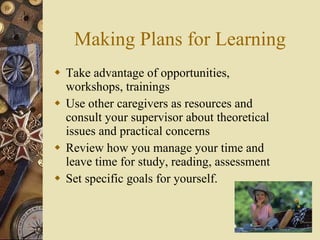Making Plans for Learning Take advantage of opportunities,  workshops, trainings Use other caregivers as resources and consult your supervisor about theoretical issues and practical concerns Review how you manage your time and leave time for study, reading, assessment Set specific goals for yourself. 