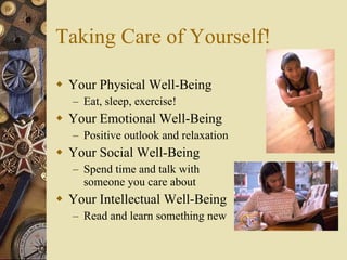 Taking Care of Yourself! Your Physical Well-Being Eat, sleep, exercise! Your Emotional Well-Being Positive outlook and relaxation Your Social Well-Being Spend time and talk with someone you care about Your Intellectual Well-Being Read and learn something new 