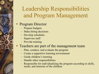 Leadership Responsibilities and Program Management Program Director Prepare budgets Make hiring decisions Develop schedules Supervise staff Provide training Teachers are part of the management team Plan, conduct, and evaluate the program Create a supportive learning environment Guide children’s learning Handle other responsibilities Responsible for individualizing the program according to skills, needs, and interests of the children 
