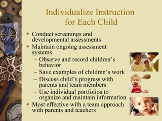 Individualize Instruction  for Each Child Conduct screenings and developmental assessments Maintain ongoing assessment systems Observe and record children’s behavior Save examples of children’s work Discuss child’s progress with parents and team members Use individual portfolios to organize and maintain information Most effective with a team approach with parents and teachers 