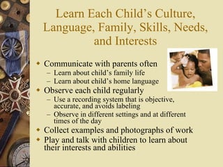 Learn Each Child’s Culture, Language, Family, Skills, Needs, and Interests Communicate with parents often Learn about child’s family life Learn about child’s home language Observe each child regularly Use a recording system that is objective, accurate, and avoids labeling Observe in different settings and at different times of the day Collect examples and photographs of work Play and talk with children to learn about their interests and abilities 