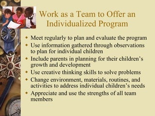 Work as a Team to Offer an Individualized Program Meet regularly to plan and evaluate the program Use information gathered through observations to plan for individual children  Include parents in planning for their children’s growth and development Use creative thinking skills to solve problems Change environment, materials, routines, and activities to address individual children’s needs Appreciate and use the strengths of all team members 
