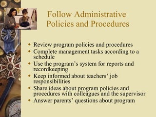 Follow Administrative  Policies and Procedures Review program policies and procedures Complete management tasks according to a schedule Use the program’s system for reports and recordkeeping Keep informed about teachers’ job responsibilities Share ideas about program policies and procedures with colleagues and the supervisor Answer parents’ questions about program 
