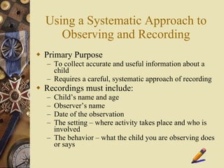 Using a Systematic Approach to Observing and Recording Primary Purpose To collect accurate and useful information about a child Requires a careful, systematic approach of recording Recordings must include: Child’s name and age Observer’s name Date of the observation The setting – where activity takes place and who is involved The behavior – what the child you are observing does or says 