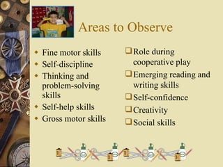Areas to Observe Fine motor skills Self-discipline Thinking and problem-solving skills Self-help skills Gross motor skills Role during cooperative play Emerging reading and writing skills Self-confidence Creativity Social skills 