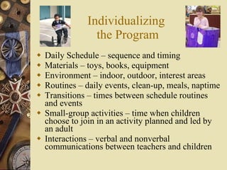 Individualizing  the Program Daily Schedule – sequence and timing Materials – toys, books, equipment Environment – indoor, outdoor, interest areas Routines – daily events, clean-up, meals, naptime Transitions – times between schedule routines and events Small-group activities – time when children choose to join in an activity planned and led by an adult Interactions – verbal and nonverbal communications between teachers and children 