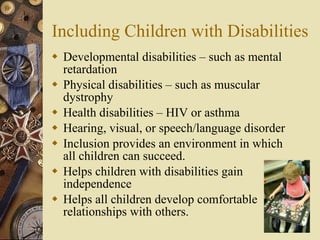 Including Children with Disabilities Developmental disabilities – such as mental retardation Physical disabilities – such as muscular dystrophy Health disabilities – HIV or asthma Hearing, visual, or speech/language disorder Inclusion provides an environment in which all children can succeed. Helps children with disabilities gain independence Helps all children develop comfortable relationships with others. 