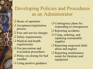 Developing Policies and Procedures as an Administrator Hours of operation Acceptance/registration process Fees and service charges Safety requirements Medical and health requirements Fire prevention and evacuation procedures Policy on closing for bad weather Using positive guidance Contingency plans for responding to emergencies Reporting accidents Using, ordering, and replacing consumable supplies Reporting suspected child abuse and neglect Reporting maintenance needs for furniture and equipment 
