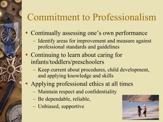 Commitment to Professionalism Continually assessing one’s own performance Identify areas for improvement and measure against professional standards and guidelines Continuing to learn about caring for infants/toddlers/preschoolers Keep current about procedures, child development, and applying knowledge and skills Applying professional ethics at all times Maintain respect and confidentiality Be dependable, reliable,  Unbiased, supportive 