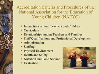 Accreditation Criteria and Procedures of the National Association for the Education of Young Children (NAEYC) Interactions among Teachers and Children  Curriculum  Relationships among Teachers and Families  Staff Qualifications and Professional Development  Administration  Staffing  Physical Environment  Health and Safety  Nutrition and Food Service  Evaluation  