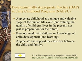 Developmentally Appropriate Practice (DAP) in Early Childhood Programs (NAEYC) Appreciate childhood as a unique and valuable stage of the human life cycle [and valuing the quality of children's lives in the present, not just as preparation for the future]  Base our work with children on knowledge of child development [and learning]  Appreciate and support the close ties between the child and family;  Revised Developmentally Appropriate Practice (DAP) http://208.118.177.216/about/positions/pdf/PSDAP.pdf   