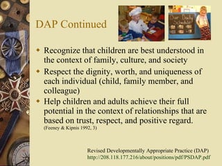DAP Continued Recognize that children are best understood in the context of family, culture, and society  Respect the dignity, worth, and uniqueness of each individual (child, family member, and colleague) Help children and adults achieve their full potential in the context of relationships that are based on trust, respect, and positive regard.  (Feeney & Kipnis 1992, 3) Revised Developmentally Appropriate Practice (DAP) http://208.118.177.216/about/positions/pdf/PSDAP.pdf   