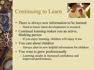 Continuing to Learn There is always new information to be learned Need to know latest developments in research Continual learning makes you an active, thinking person If you enjoy learning, children will enjoy it too. You care about children Always alert to new helpful information for children You want to grow professionally Learning results in increased confidence and improved performance. 