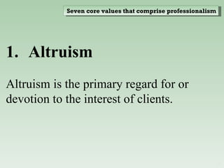 Altruism  Altruism is the primary regard for or devotion to the interest of clients. Seven core values that comprise professionalism 