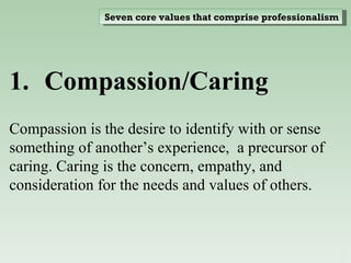 Compassion/Caring  Compassion is the desire to identify with or sense something of another’s experience,  a precursor of caring. Caring is the concern, empathy, and consideration for the needs and values of others. Seven core values that comprise professionalism 