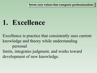 Excellence  Excellence is practice that consistently uses current knowledge and theory while understanding personal limits, integrates judgment, and works toward development of new knowledge. Seven core values that comprise professionalism 