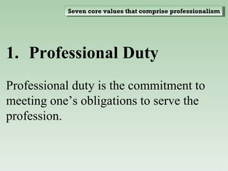 Professional Duty  Professional duty is the commitment to meeting one’s obligations to serve the profession. Seven core values that comprise professionalism 