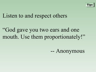 Listen to and respect others “ God gave you two ears and one mouth. Use them proportionately!” -- Anonymous Tips 