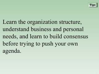 Learn the organization structure, understand business and personal needs, and learn to build consensus before trying to push your own agenda. Tips 