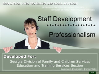 EDUCATION AND TRAINING SERVICES SECTION
                      GEORGIA DEPARTMENT OF HUMAN SERVICES
                              DIVISION OF FAMILY AND CHILDREN SERVICES




                   Staff Development
                      *******************
                       Professionalism


Developed For:
   Georgia Division of Family and Children Services
      Education and Training Services Section
                                      Curriculum Developer: Denise Wells
                                                                  NEXT
 