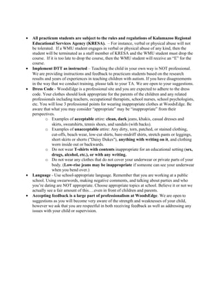 •   All practicum students are subject to the rules and regulations of Kalamazoo Regional
    Educational Services Agency (KRESA). – For instance, verbal or physical abuse will not
    be tolerated. If a WMU student engages in verbal or physical abuse of any kind, then the
    student will be terminated as a staff member of KRESA and the WMU student must drop the
    course. If it is too late to drop the course, then the WMU student will receive an “E” for the
    course.
•   Implement DTT as instructed – Teaching the child in your own way is NOT professional.
    We are providing instructions and feedback to practicum students based on the research
    results and years of experiences in teaching children with autism. If you have disagreements
    in the way that we conduct training, please talk to your TA. We are open to your suggestions.
•   Dress Code - WoodsEdge is a professional site and you are expected to adhere to the dress
    code. Your clothes should look appropriate for the parents of the children and any related
    professionals including teachers, occupational therapists, school nurses, school psychologists,
    etc. You will lose 3 professional points for wearing inappropriate clothes at WoodsEdge. Be
    aware that what you may consider “appropriate” may be “inappropriate” from their
    perspectives.
            o Examples of acceptable attire: clean, dark jeans, khakis, casual dresses and
                skirts, sweatshirts, tennis shoes, and sandals (with backs).
            o Examples of unacceptable attire: Any dirty, torn, patched, or stained clothing,
                cut-offs, beach wear, low-cut shirts, bare-midriff shirts, stretch pants or leggings,
                short skirts or shorts ("Daisy Dukes"), anything with writing on it, and clothing
                worn inside out or backwards.
            o Do not wear T-shirts with contents inappropriate for an educational setting (sex,
                drugs, alcohol, etc.), or with any writing.
            o Do not wear any clothes that do not cover your underwear or private parts of your
                body. (Low-rise jeans may be inappropriate if someone can see your underwear
                when you bend over.)
•   Language - Use school-appropriate language. Remember that you are working at a public
    school. Using swearwords, making negative comments, and talking about parties and who
    you’re dating are NOT appropriate. Choose appropriate topics at school. Believe it or not we
    actually see a fair amount of this….even in front of children and parents.
•   Accepting feedback is a large part of professionalism at WoodsEdge. We are open to
    suggestions as you will become very aware of the strength and weaknesses of your child,
    however we ask that you are respectful in both receiving feedback as well as addressing any
    issues with your child or supervision.
 