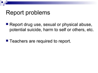 Report problems
 Report drug use, sexual or physical abuse,
potential suicide, harm to self or others, etc.
 Teachers are required to report.
 
