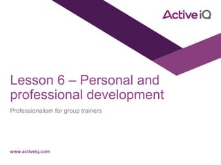 www.activeiq.com
Lesson 6 – Personal and
professional development
Professionalism for group trainers
 