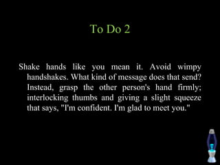 To Do 2
Shake hands like you mean it. Avoid wimpy
handshakes. What kind of message does that send?
Instead, grasp the other person's hand firmly;
interlocking thumbs and giving a slight squeeze
that says, "I'm confident. I'm glad to meet you."
 