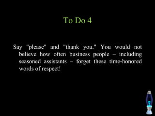 To Do 4
Say "please" and "thank you." You would not
believe how often business people – including
seasoned assistants – forget these time-honored
words of respect!
 