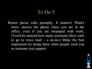 To Do 5
Return phone calls promptly. It matters! What's
more, answer the phone when you are in the
office, even if you are swamped with work.
(You'd be amazed how many assistants allow calls
to go to voice mail – a no-no.) Make the best
impression by being there when people need you
or someone you support.
 