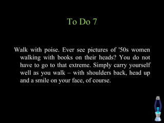 To Do 7
Walk with poise. Ever see pictures of '50s women
walking with books on their heads? You do not
have to go to that extreme. Simply carry yourself
well as you walk – with shoulders back, head up
and a smile on your face, of course.
 