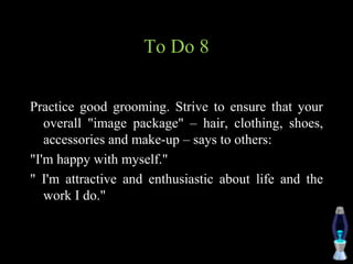 To Do 8
Practice good grooming. Strive to ensure that your
overall "image package" – hair, clothing, shoes,
accessories and make-up – says to others:
"I'm happy with myself."
" I'm attractive and enthusiastic about life and the
work I do."
 