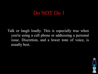 Do NOT Do 1
Talk or laugh loudly. This is especially true when
you're using a cell phone or addressing a personal
issue. Discretion, and a lower tone of voice, is
usually best.
 