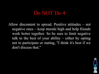 Do NOT Do 4
Allow discontent to spread. Positive attitudes – not
negative ones – keep morale high and help friends
work better together. So be sure to limit negative
talk to the best of your ability – either by opting
not to participate or stating, "I think it's best if we
don't discuss that."
 