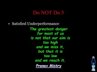Do NOT Do 5
• Satisfied Underperformance
The greatest danger
for most of us
is not that our aim is
too high
and we miss it,
but that it is
too low
and we reach it.
Pranav Mistry
 
