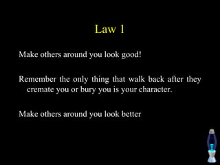 Law 1
Make others around you look good!
Remember the only thing that walk back after they
cremate you or bury you is your character.
Make others around you look better
 
