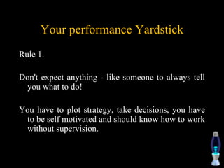 Your performance Yardstick
Rule 1.
Don't expect anything - like someone to always tell
you what to do!
You have to plot strategy, take decisions, you have
to be self motivated and should know how to work
without supervision.
 
