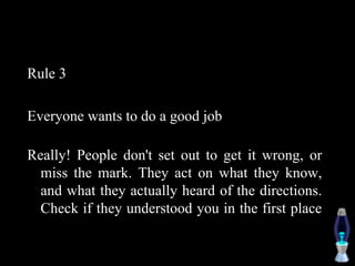 Rule 3
Everyone wants to do a good job
Really! People don't set out to get it wrong, or
miss the mark. They act on what they know,
and what they actually heard of the directions.
Check if they understood you in the first place
 