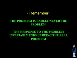 • Remember !
THE PROBLEM IS RARELY/NEVER THE
PROBLEM.
THE RESPONSE TO THE PROBLEM
INVARIABLY ENDS UP BEING THE REAL
PROBLEM
 