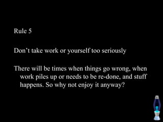 Rule 5
Don’t take work or yourself too seriously
There will be times when things go wrong, when
work piles up or needs to be re-done, and stuff
happens. So why not enjoy it anyway?
 