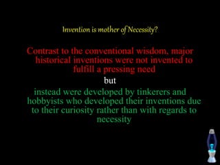 Invention is mother of Necessity?
Contrast to the conventional wisdom, major
historical inventions were not invented to
fulfill a pressing need
but
instead were developed by tinkerers and
hobbyists who developed their inventions due
to their curiosity rather than with regards to
necessity
 