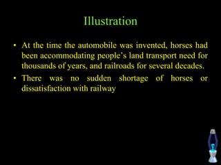 Illustration
• At the time the automobile was invented, horses had
been accommodating people’s land transport need for
thousands of years, and railroads for several decades.
• There was no sudden shortage of horses or
dissatisfaction with railway
 